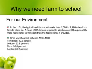 Why we need farm to school For our Environment Crop Varieties lost between 1903-1983 Tomatoes: 80.6 percent Lettuce: 92.8 percent Corn: 90.8 percent Apples: 86.2 percent In the U.S., the typical food item now travels from 1,500 to 2,400 miles from farm to plate, i.e. A head of CA lettuce shipped to Washington DC requires 36x more fuel energy to transport than the food energy it provides. 