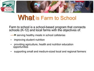 What  is Farm to School Farm to school is a school-based program that connects schools (K-12) and local farms with the objectives of: serving healthy meals in school cafeterias improving student nutrition providing agriculture, health and nutrition education opportunities supporting small and medium-sized local and regional farmers 