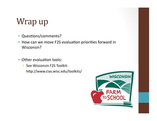 Wrap	
  up	
  
•  QuesOons/comments?	
  
•  How	
  can	
  we	
  move	
  F2S	
  evaluaOon	
  prioriOes	
  forward	
  in	
  
Wisconsin?	
  
•  Other	
  evaluaOon	
  tools:	
  
•  See	
  Wisconsin	
  F2S	
  Toolkit:	
  
	
  	
  	
  	
  hip://www.cias.wisc.edu/toolkits/	
  
 