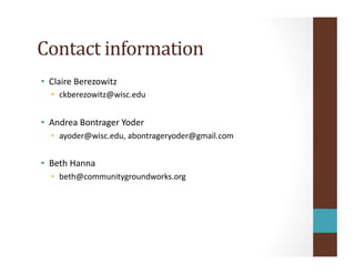 Contact	
  information	
  
•  Claire	
  Berezowitz	
  
•  ckberezowitz@wisc.edu	
  
•  Andrea	
  Bontrager	
  Yoder	
  
•  ayoder@wisc.edu,	
  abontrageryoder@gmail.com	
  
•  Beth	
  Hanna	
  
•  beth@communitygroundworks.org	
  
 