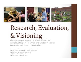 Research,	
  Evaluation,	
  
&	
  Visioning	
  Claire	
  Berezowitz,	
  University	
  of	
  Wisconsin-­‐Madison	
  
Andrea	
  Bontrager	
  Yoder,	
  University	
  of	
  Wisconsin-­‐Madison	
  
Beth	
  Hanna,	
  Community	
  GroundWorks	
  
Wisconsin	
  Farm	
  to	
  School	
  Summit	
  
Thursday,	
  January	
  29,	
  2015	
  
Wisconsin	
  Rapids,	
  WI	
  
 