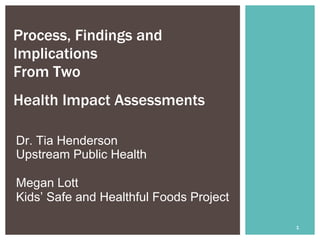Process, Findings and
Implications
From Two
Health Impact Assessments  

Dr. Tia Henderson
Upstream Public Health

Megan Lott
Kids’ Safe and Healthful Foods Project

                                         1
 