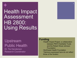 Health Impact Assessment HB 2800: Using Results Upstream Public HealthDr. Tia Henderson Research Coordinator 1 Funding ,[object Object],between PEW Charitable Trusts and the Robert Wood Johnson Foundation ,[object Object],*Opinions expressed here do not reflect those of the funders 