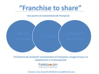“Franchise to share”
             Una puerta al conocimiento de franquicia




  Mesa                                                    Entrevista
                             Comida
redonda                                                   de Radio


Tres formas de compartir conocimiento en Franquicia, escoge la tuya y la
                   adaptaremos a tu presupuesto



             Contacta: Josan García 93 182 00 62 o josan@frankizia.com
 