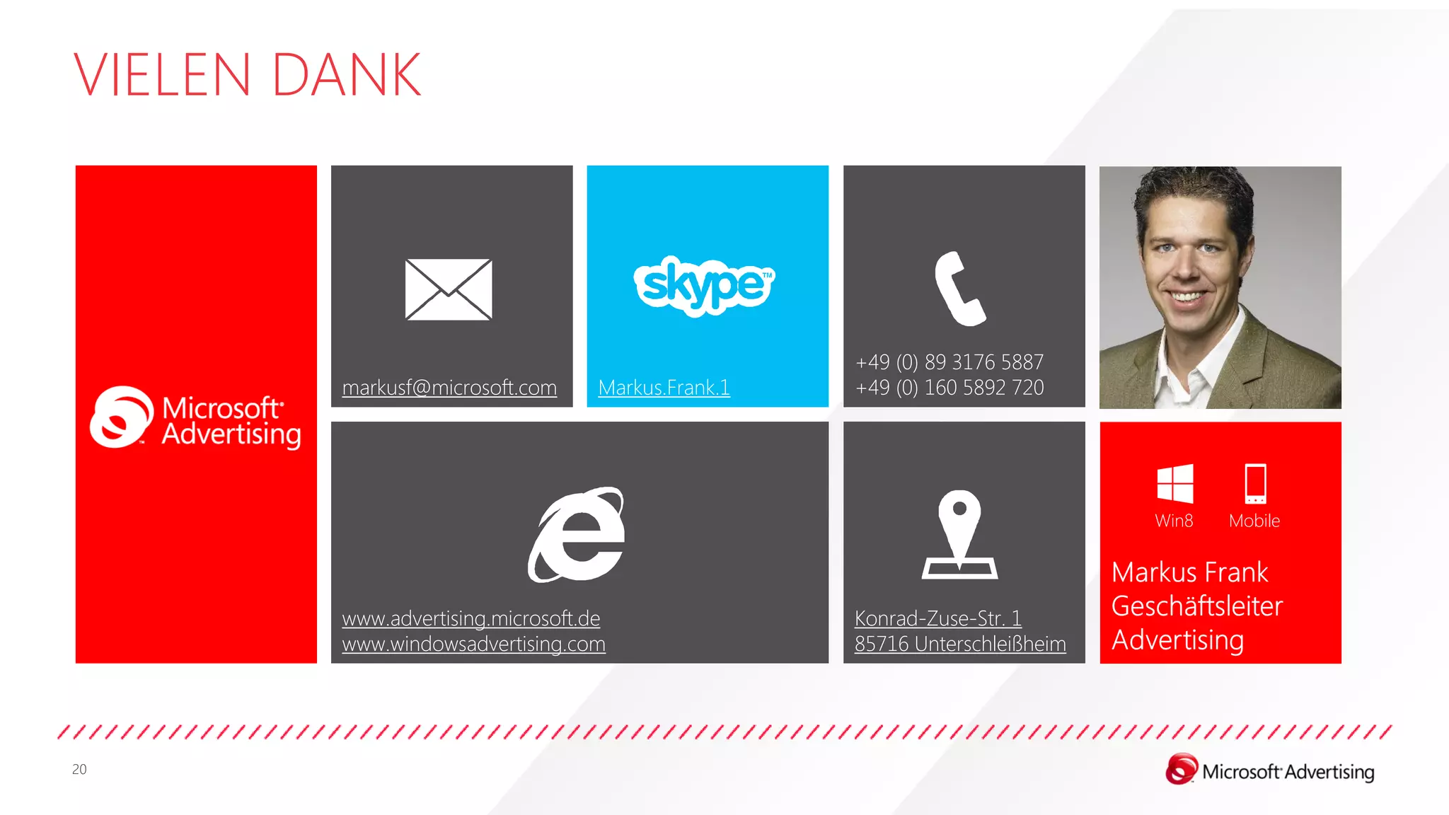 VIELEN DANK



                                                    +49 (0) 89 3176 5887
        markusf@microsoft.com      Markus.Frank.1   +49 (0) 160 5892 720




                                                                             Win8   Mobile




        www.advertising.microsoft.de                Konrad-Zuse-Str. 1
        www.windowsadvertising.com                  85716 Unterschleißheim




20
 