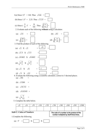 WAJA Mathematics PMR
1(a) Since 122
= 144. Thus 144 =
(b) Since 1.52
= 2.25. Thus 25.2 =
(c) Since (
4
3
)2
=
16
9
. Thus 





16
9
=
2. Evaluate each of the following without using a calculator.
(a) 25 = (b) 81 =
(c) 





81
49
= (d) 





25
11
1 =
3. Find the product of each of the following.
(a) 2 X 2 = =
(b) 5.2 X 5.2 =
(c) 002.0 X 002.0 =
(d)
7
4
2 X
7
4
2 =
(e) 2 X 8 = =
(f) 3 X 12 = =
4. Evaluate the following using a scientific calculator, correct to 3 decimal places.
(a) 90 =
(b) 1200 =
(c) 52.45 =
(d) 0345.0 =
(e)
12
7
4 =
5. Complete the table below.
1 4 9 16 25 36 49 64 81 100
Skill C: Cubes of Numbers
1.Complete the following.
(a) 53
= X X
Page 2 of 5
The cube of a number is the product of the
number multiplied by itself three times.
4
√
 
