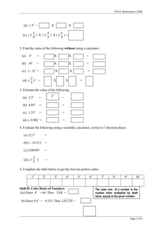WAJA Mathematics PMR
(b) 1.33
= X X
(c) ( 2
5
1
) X ( 2
5
1
) X ( 2
5
1
) =
2. Find the value of the following without using a calculator.
(a) 43
= X X =
(b) 103
= X X =
(c) ( - 1)3
= X X =
(d) (
3
2
)3
= X X =
3. Estimate the value of the following.
(a) 2.33
≈ =
(b) 4.853
≈ =
(c) 1.233
≈ =
(d) (- 0.98)3
≈ =
4. Evaluate the following using a scientific calculator, correct to 3 decimal places.
(a) 12.33
=
(b) ( - 14.51)3
=
(c) 2.003493
=
(d) ( 3
7
2
)3
=
5. Complete the table below to get the first ten perfect cubes.
13
23
33
43
53
63
73
83
93
103
Skill D: Cube Roots of Numbers
1(a) Since 43
= 64. Thus 3
64 =
(b) Since 0.53
= 0.125. Thus 3
125.0 =
Page 3 of 5
The cube root of a number is the
number when multiplied by itself
twice, equals to the given number.
23
 