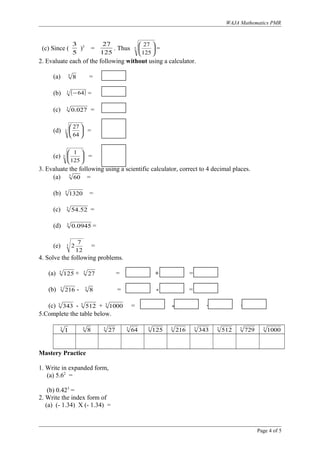 WAJA Mathematics PMR
(c) Since (
5
3
)3
=
125
27
. Thus 3
125
27






=
2. Evaluate each of the following without using a calculator.
(a) 3
8 =
(b) ( )3 64− =
(c) 3
027.0 =
(d) 3
64
27






=
(e) 3
125
1






=
3. Evaluate the following using a scientific calculator, correct to 4 decimal places.
(a) 3
60 =
(b) 3
1320 =
(c) 3
52.54 =
(d) 3
0945.0 =
(e) 3
12
7
2 =
4. Solve the following problems.
(a) 3
125 + 3
27 = + =
(b) 3
216 - 3
8 = - =
(c) 3
343 - 3
512 + 3
1000 = - + =
5.Complete the table below.
3
1 3
8 3
27 3
64 3
125 3
216 3
343 3
512 3
729 3
1000
Mastery Practice
1. Write in expanded form,
(a) 5.62
=
(b) 0.423
=
2. Write the index form of
(a) (- 1.34) X (- 1.34) =
Page 4 of 5
 