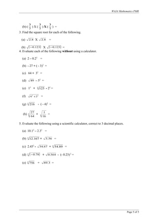 WAJA Mathematics PMR
(b) (
7
3
) X (
7
3
) X (
7
3
) =
3. Find the square root for each of the following.
(a) 8.2 X 8.2 =
(b) ( )123.0− X ( )123.0− =
4. Evaluate each of the following without using a calculator.
(a) 2 – 0.22
=
(b) - 27 + ( - 3)3
=
(c) 64 + 32
=
(d) 49 – 52
=
(e) 13
+ 3
125 - 22
=
(f) 22
34 + =
(g) 3
216 - ( - 4)2
=
(h) 3
64
27
+
16
1
=
5. Evaluate the following using a scientific calculator, correct to 3 decimal places.
(a) 10.12
– 2.33
=
(b) 3
167.12 + 56.3 =
(c) 2.452
- 67.34 + 3
89.54 =
(d) ( )3 78.0− + 564.0 - (- 0.23)2
=
(e) 3
756 ÷ 3.89 =
Page 5 of 5
 