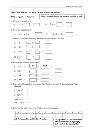 WAJA Mathematics PMR
SQUARES, SQUARE ROOTS, CUBES AND CUBE ROOTS
Skill A: Squares of Numbers
1. Write in expanded form,
(a) 42
= X (b) (1
4
1
)2
= X
2. Write the index form of
(a) 0.36 X 0.36 = (b) (- 2.5) X (- 2.5) =
3. Find the value of the following without using a scientific calculator.
(a) 52
= X =
(b) ( - 3)2
= X =
(c) 0.62
= X =
(d) [
4
3
]2
= X =
4. Estimate the value of the following.
(a) 7.82
≈ = =
(b) 30.12
≈ = =
(c) 1.042
≈ = =
(d) 0.0992
≈ = =
5. Use a scientific calculator to evaluate the following, correct to 3 decimal places where
necessary.
(a) 63.212
=
(b) 124.562
=
(c) - 1.01352
=
(d) ( 2
4
3
)2
=
6. Complete the table below to get the first ten perfect squares.
12
22
32
42
52
62
72
82
92
102
Skill B: Square Roots of Positive Numbers
Page 1 of 5
When a number is squared, the number is multiplied by itself.
The square root of a positive number
is the number when multiplying by
itself equals to the given number.
82
8 X 8
 