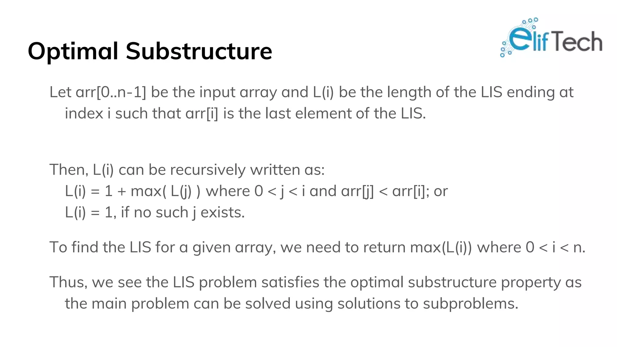 Optimal Substructure Let arr[0..n-1] be the input array and L(i) be the length of the LIS ending at index i such that arr[i] is the last element of the LIS. Then, L(i) can be recursively written as: L(i) = 1 + max( L(j) ) where 0 < j < i and arr[j] < arr[i]; or L(i) = 1, if no such j exists. To find the LIS for a given array, we need to return max(L(i)) where 0 < i < n. Thus, we see the LIS problem satisfies the optimal substructure property as the main problem can be solved using solutions to subproblems. 