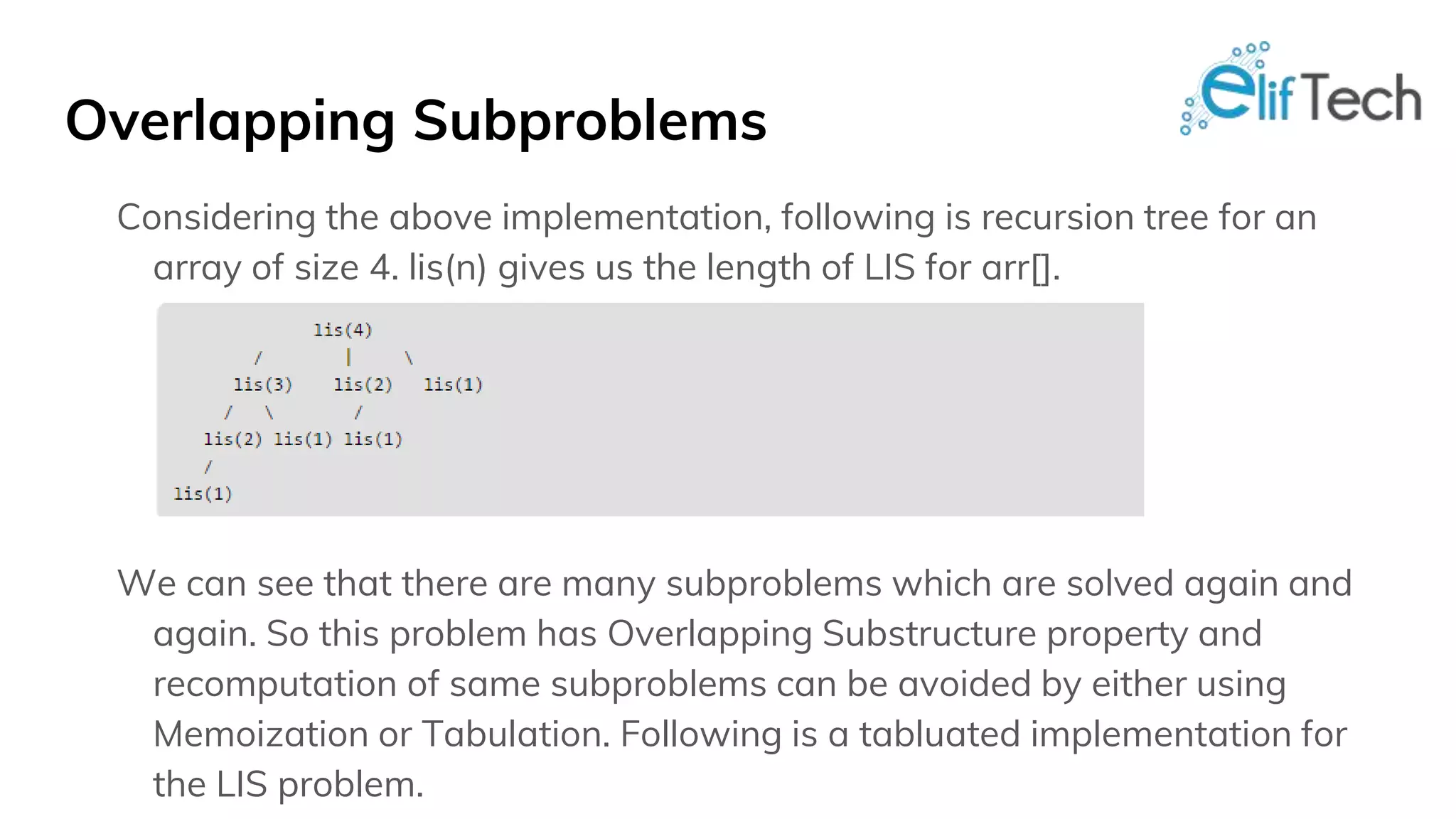 Overlapping Subproblems Considering the above implementation, following is recursion tree for an array of size 4. lis(n) gives us the length of LIS for arr[]. We can see that there are many subproblems which are solved again and again. So this problem has Overlapping Substructure property and recomputation of same subproblems can be avoided by either using Memoization or Tabulation. Following is a tabluated implementation for the LIS problem. 