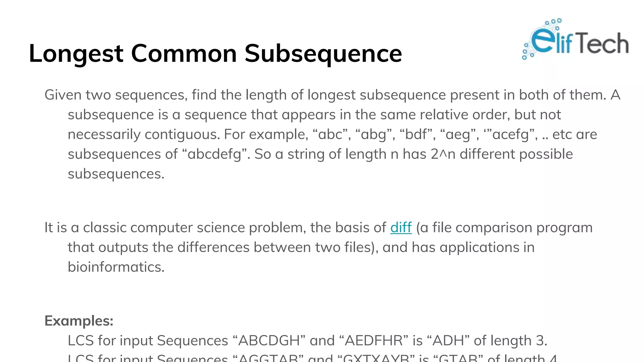 Longest Common Subsequence Given two sequences, find the length of longest subsequence present in both of them. A subsequence is a sequence that appears in the same relative order, but not necessarily contiguous. For example, “abc”, “abg”, “bdf”, “aeg”, ‘”acefg”, .. etc are subsequences of “abcdefg”. So a string of length n has 2^n different possible subsequences. It is a classic computer science problem, the basis of diff (a file comparison program that outputs the differences between two files), and has applications in bioinformatics. Examples: LCS for input Sequences “ABCDGH” and “AEDFHR” is “ADH” of length 3. 