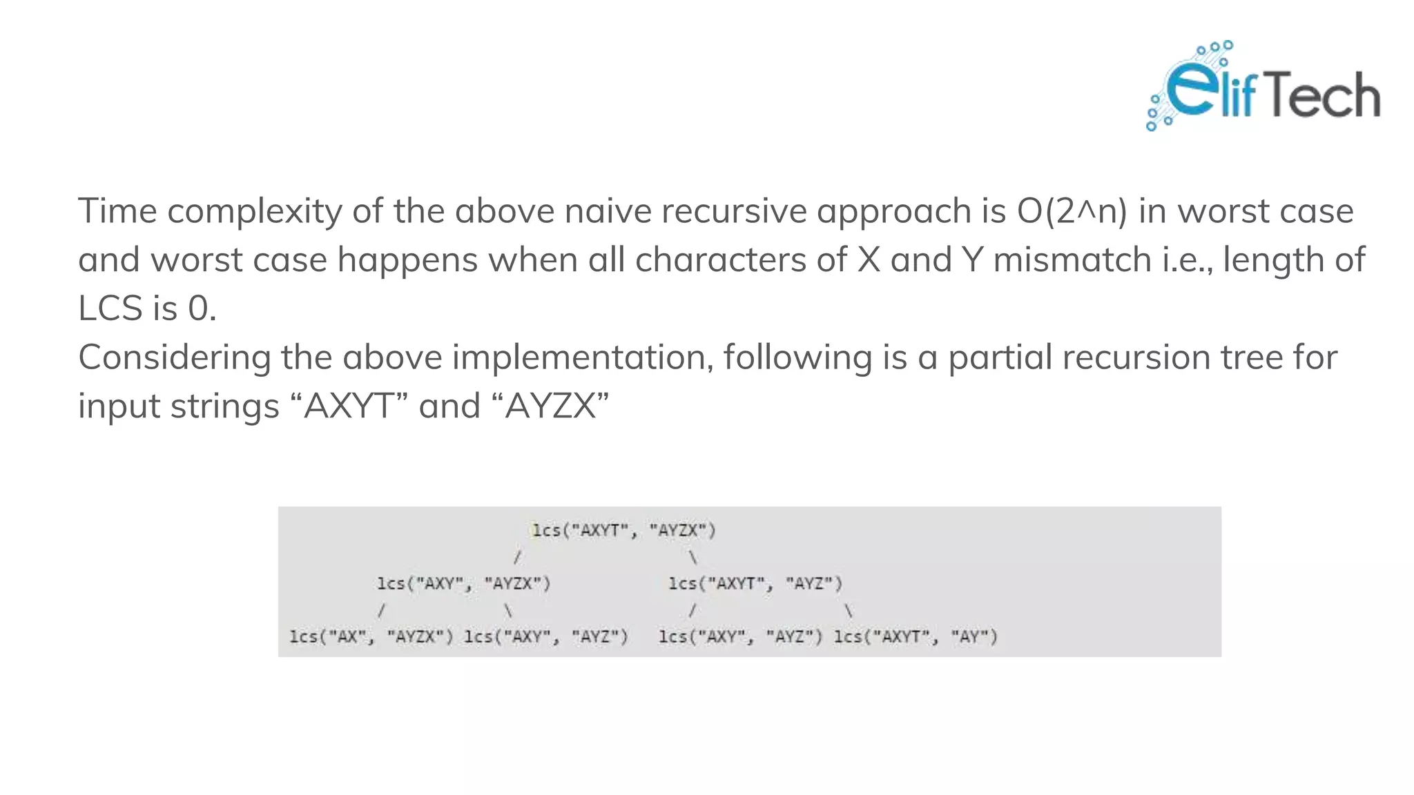 Time complexity of the above naive recursive approach is O(2^n) in worst case and worst case happens when all characters of X and Y mismatch i.e., length of LCS is 0. Considering the above implementation, following is a partial recursion tree for input strings “AXYT” and “AYZX” 