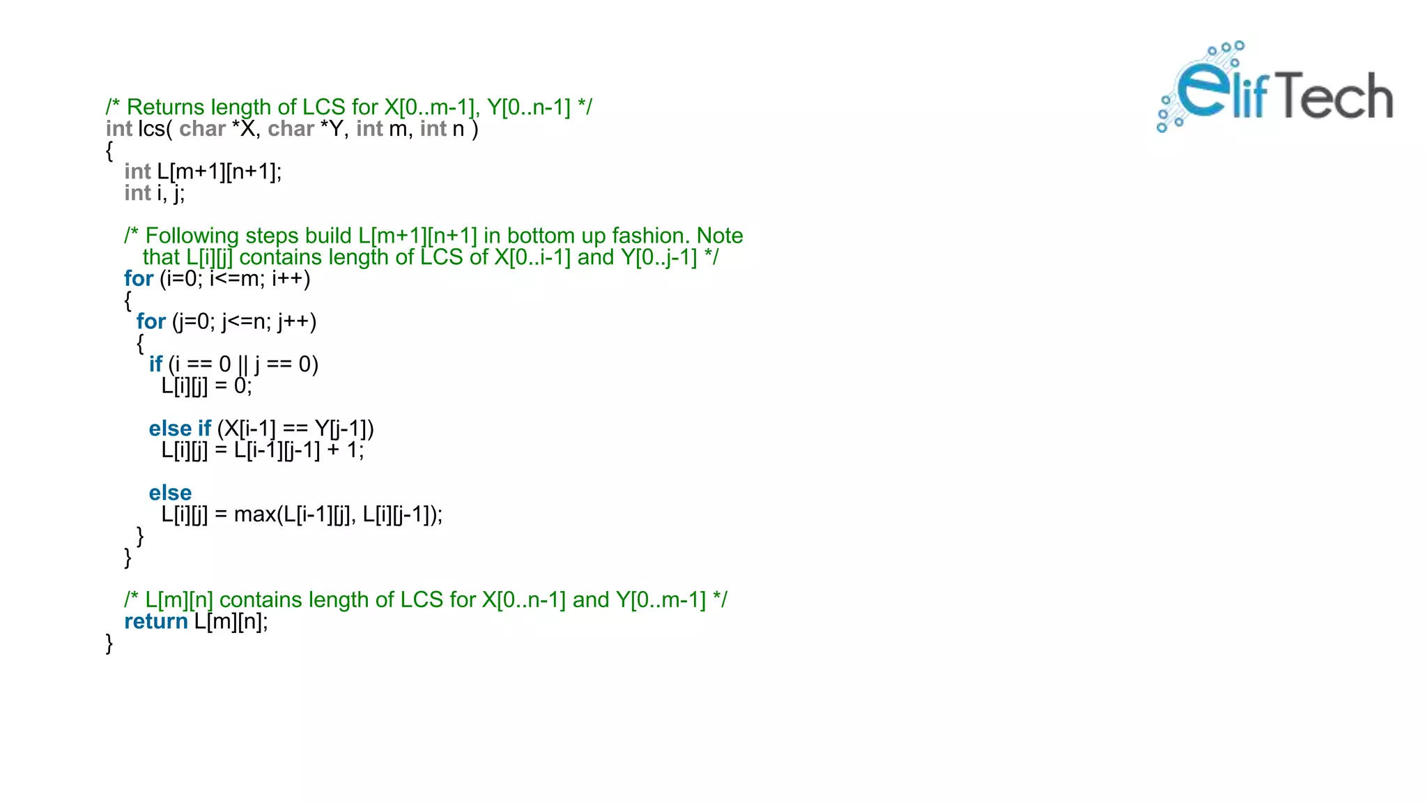 /* Returns length of LCS for X[0..m-1], Y[0..n-1] */ int lcs( char *X, char *Y, int m, int n ) { int L[m+1][n+1]; int i, j; /* Following steps build L[m+1][n+1] in bottom up fashion. Note that L[i][j] contains length of LCS of X[0..i-1] and Y[0..j-1] */ for (i=0; i<=m; i++) { for (j=0; j<=n; j++) { if (i == 0 || j == 0) L[i][j] = 0; else if (X[i-1] == Y[j-1]) L[i][j] = L[i-1][j-1] + 1; else L[i][j] = max(L[i-1][j], L[i][j-1]); } } /* L[m][n] contains length of LCS for X[0..n-1] and Y[0..m-1] */ return L[m][n]; } 