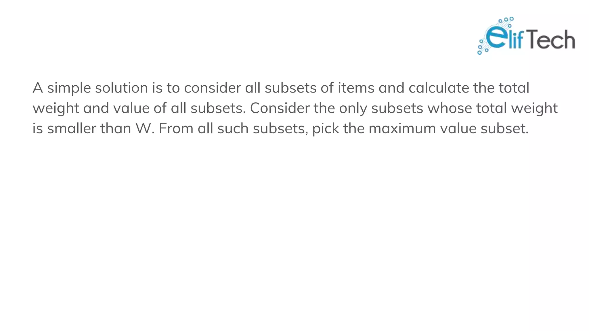 A simple solution is to consider all subsets of items and calculate the total weight and value of all subsets. Consider the only subsets whose total weight is smaller than W. From all such subsets, pick the maximum value subset. 