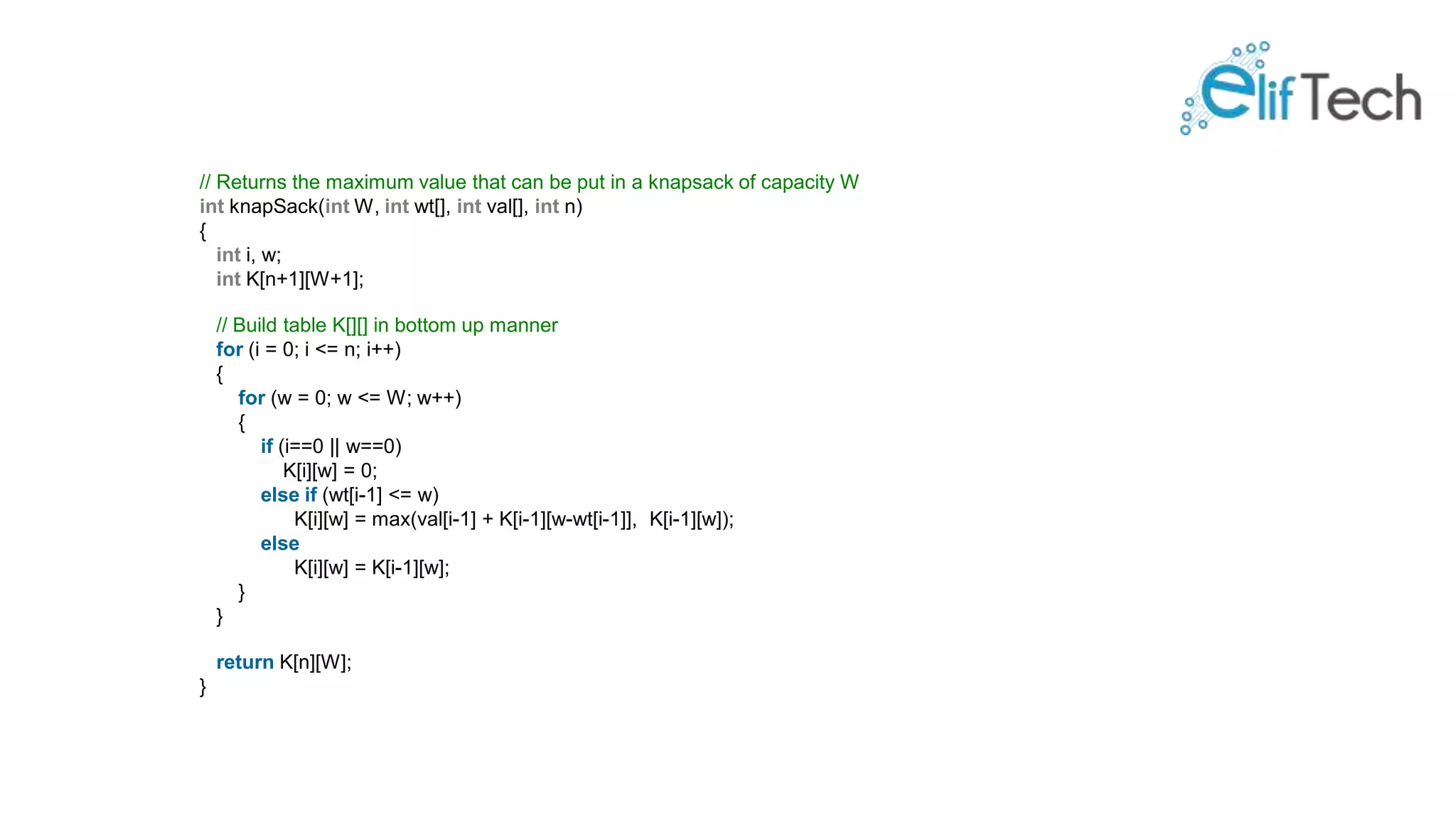 // Returns the maximum value that can be put in a knapsack of capacity W int knapSack(int W, int wt[], int val[], int n) { int i, w; int K[n+1][W+1]; // Build table K[][] in bottom up manner for (i = 0; i <= n; i++) { for (w = 0; w <= W; w++) { if (i==0 || w==0) K[i][w] = 0; else if (wt[i-1] <= w) K[i][w] = max(val[i-1] + K[i-1][w-wt[i-1]], K[i-1][w]); else K[i][w] = K[i-1][w]; } } return K[n][W]; } 