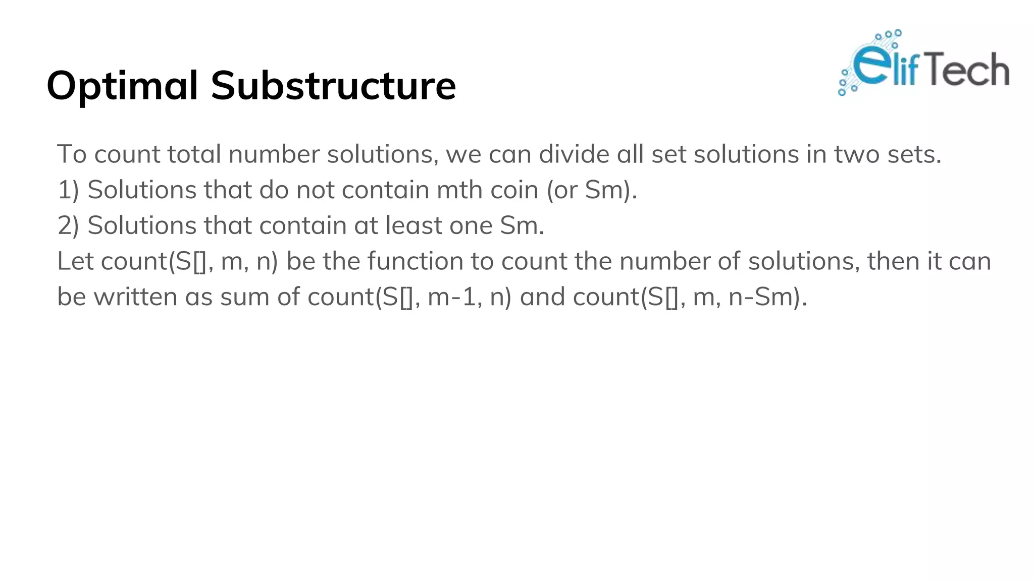 Optimal Substructure To count total number solutions, we can divide all set solutions in two sets. 1) Solutions that do not contain mth coin (or Sm). 2) Solutions that contain at least one Sm. Let count(S[], m, n) be the function to count the number of solutions, then it can be written as sum of count(S[], m-1, n) and count(S[], m, n-Sm). 