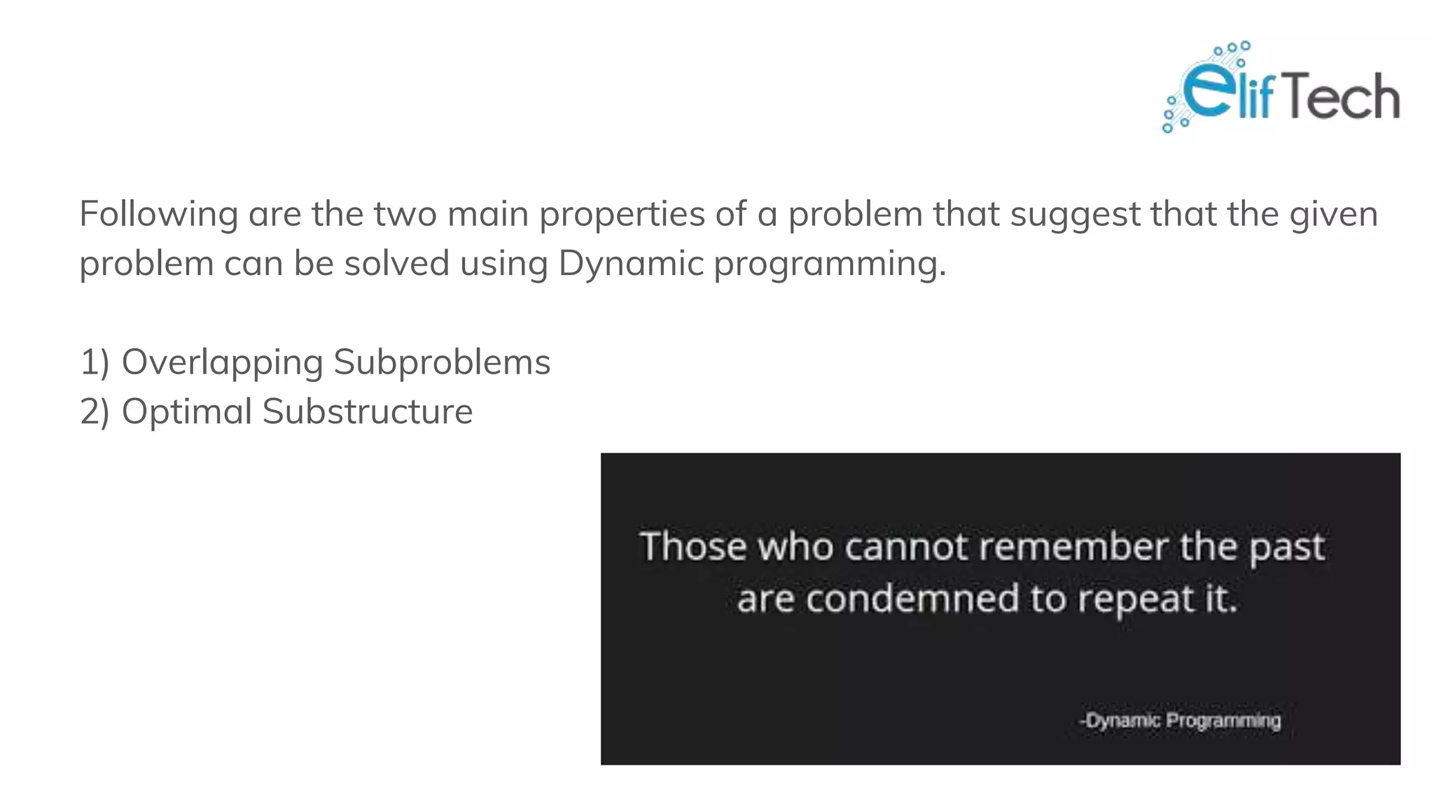 Following are the two main properties of a problem that suggest that the given problem can be solved using Dynamic programming. 1) Overlapping Subproblems 2) Optimal Substructure 