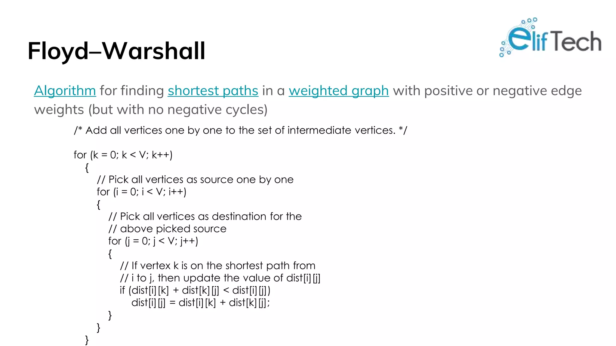 Floyd–Warshall Algorithm for finding shortest paths in a weighted graph with positive or negative edge weights (but with no negative cycles) /* Add all vertices one by one to the set of intermediate vertices. */ for (k = 0; k < V; k++) { // Pick all vertices as source one by one for (i = 0; i < V; i++) { // Pick all vertices as destination for the // above picked source for (j = 0; j < V; j++) { // If vertex k is on the shortest path from // i to j, then update the value of dist[i][j] if (dist[i][k] + dist[k][j] < dist[i][j]) dist[i][j] = dist[i][k] + dist[k][j]; } } } 