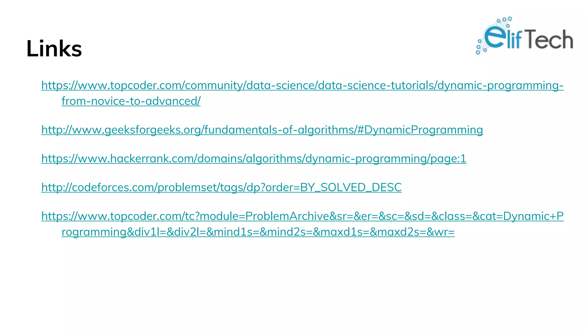Links https://www.topcoder.com/community/data-science/data-science-tutorials/dynamic-programming- from-novice-to-advanced/ http://www.geeksforgeeks.org/fundamentals-of-algorithms/#DynamicProgramming https://www.hackerrank.com/domains/algorithms/dynamic-programming/page:1 http://codeforces.com/problemset/tags/dp?order=BY_SOLVED_DESC https://www.topcoder.com/tc?module=ProblemArchive&sr=&er=&sc=&sd=&class=&cat=Dynamic+P rogramming&div1l=&div2l=&mind1s=&mind2s=&maxd1s=&maxd2s=&wr= 