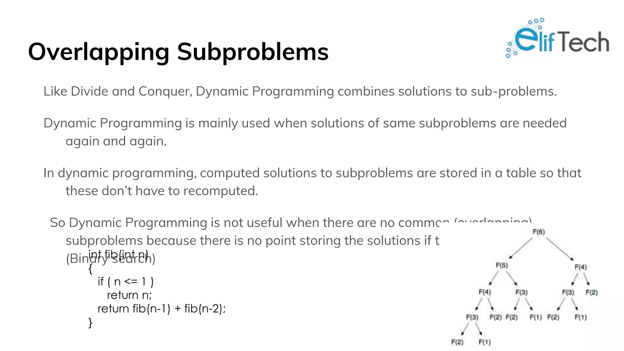 Overlapping Subproblems Like Divide and Conquer, Dynamic Programming combines solutions to sub-problems. Dynamic Programming is mainly used when solutions of same subproblems are needed again and again. In dynamic programming, computed solutions to subproblems are stored in a table so that these don’t have to recomputed. So Dynamic Programming is not useful when there are no common (overlapping) subproblems because there is no point storing the solutions if they are not needed again. (Binary search)int fib(int n) { if ( n <= 1 ) return n; return fib(n-1) + fib(n-2); } 