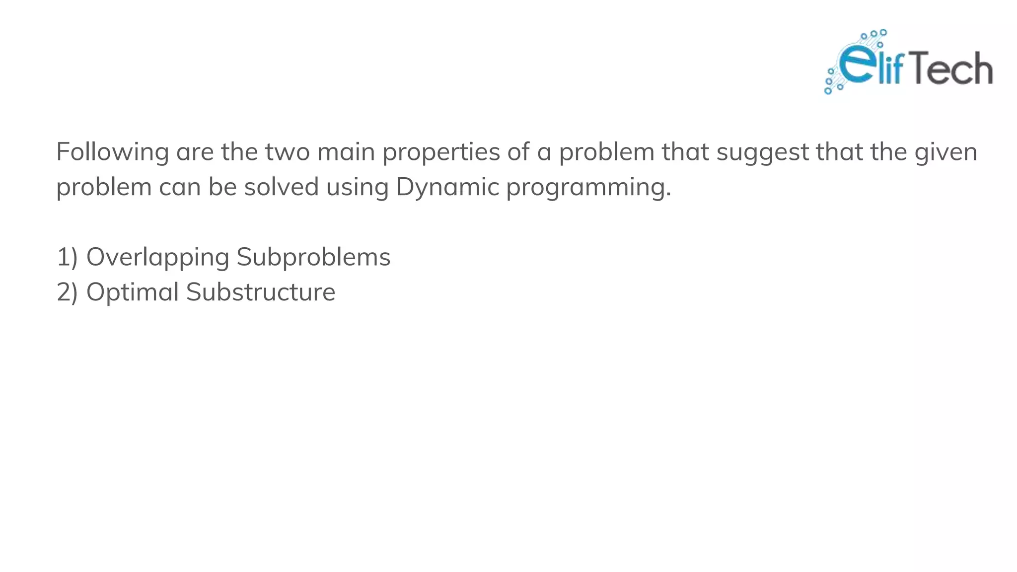 Following are the two main properties of a problem that suggest that the given problem can be solved using Dynamic programming. 1) Overlapping Subproblems 2) Optimal Substructure 