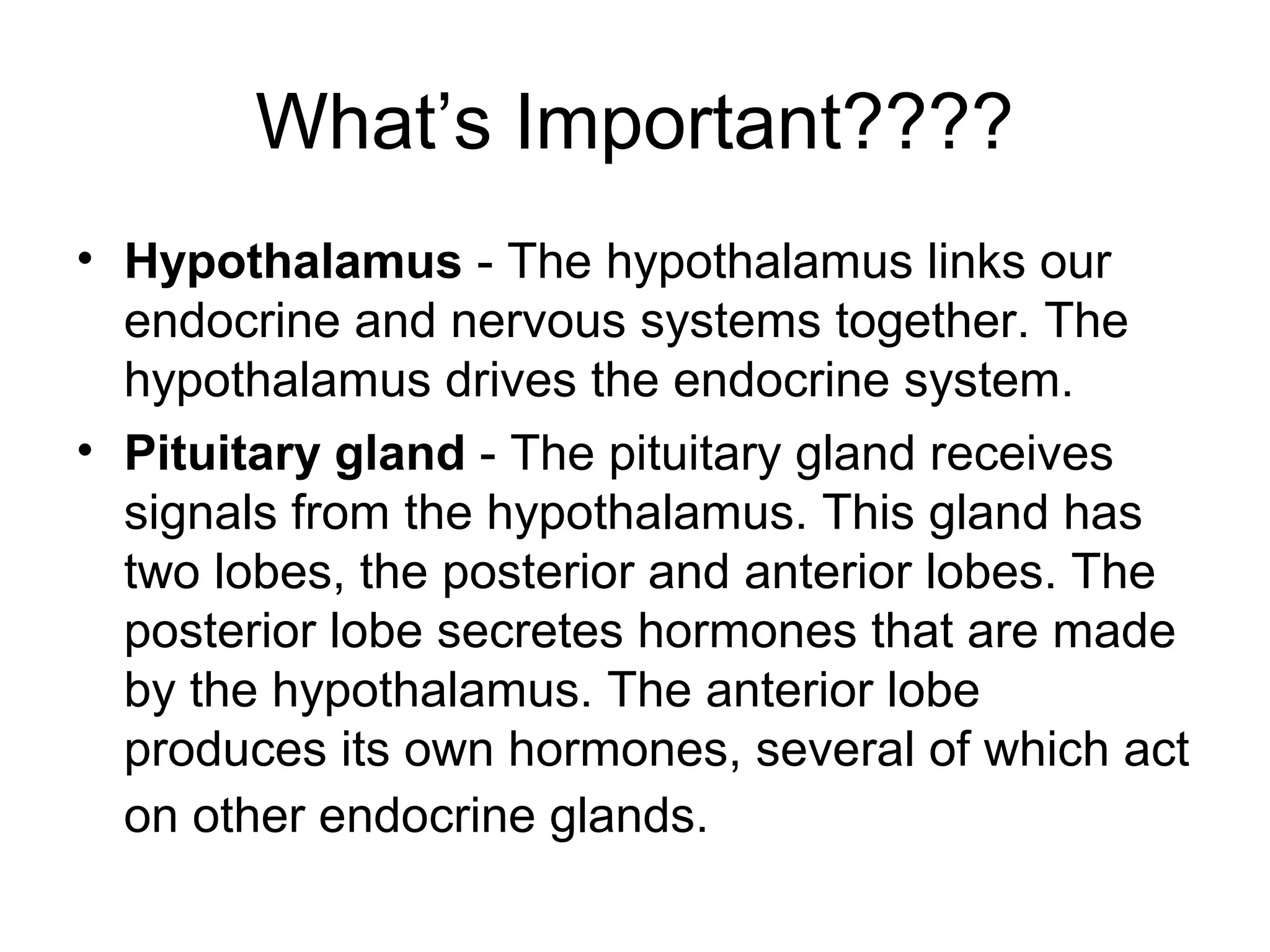 What’s Important????
• Hypothalamus - The hypothalamus links our
  endocrine and nervous systems together. The
  hypothalamus drives the endocrine system.
• Pituitary gland - The pituitary gland receives
  signals from the hypothalamus. This gland has
  two lobes, the posterior and anterior lobes. The
  posterior lobe secretes hormones that are made
  by the hypothalamus. The anterior lobe
  produces its own hormones, several of which act
  on other endocrine glands.
 