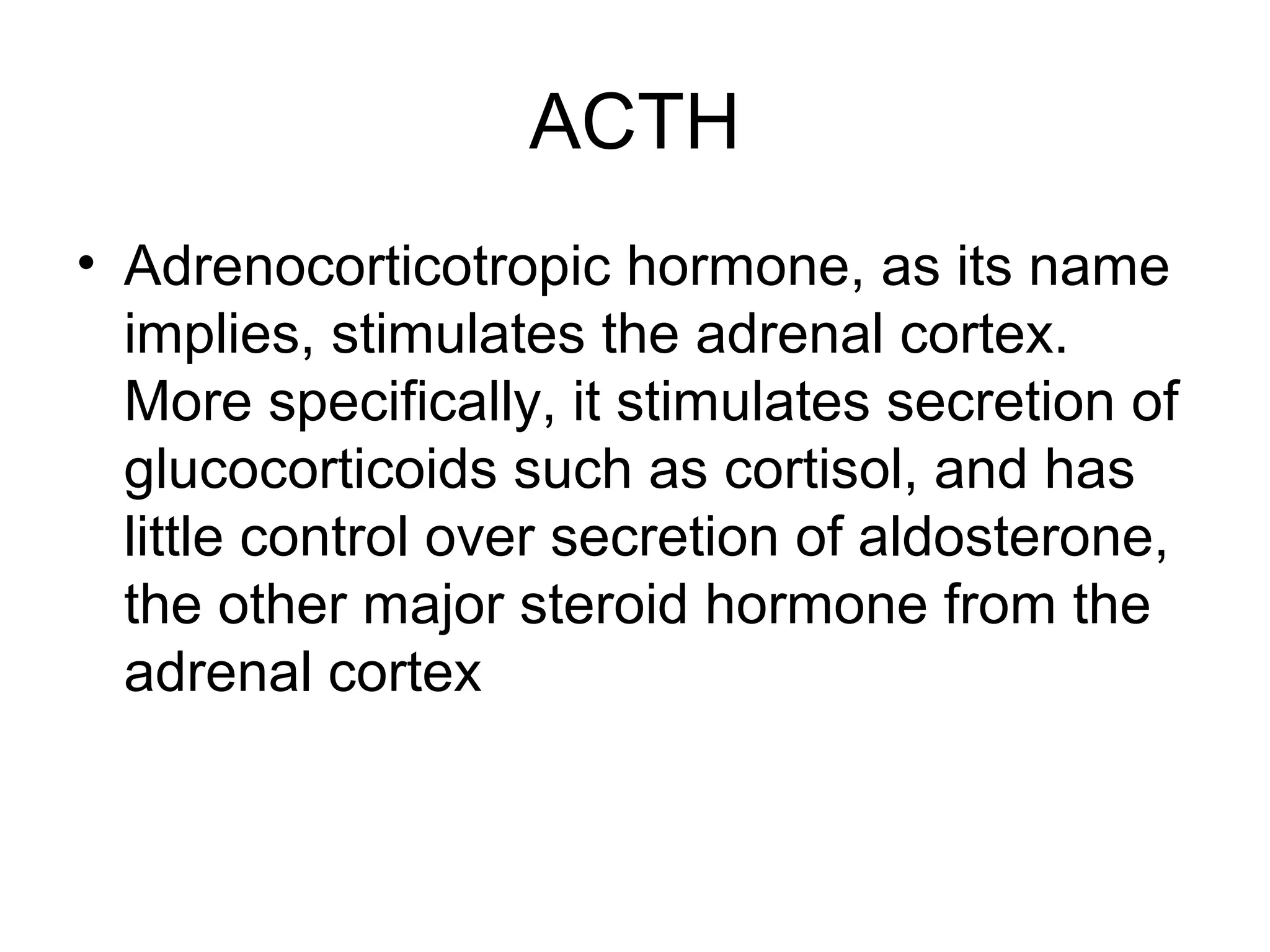 ACTH
• Adrenocorticotropic hormone, as its name
  implies, stimulates the adrenal cortex.
  More specifically, it stimulates secretion of
  glucocorticoids such as cortisol, and has
  little control over secretion of aldosterone,
  the other major steroid hormone from the
  adrenal cortex
 