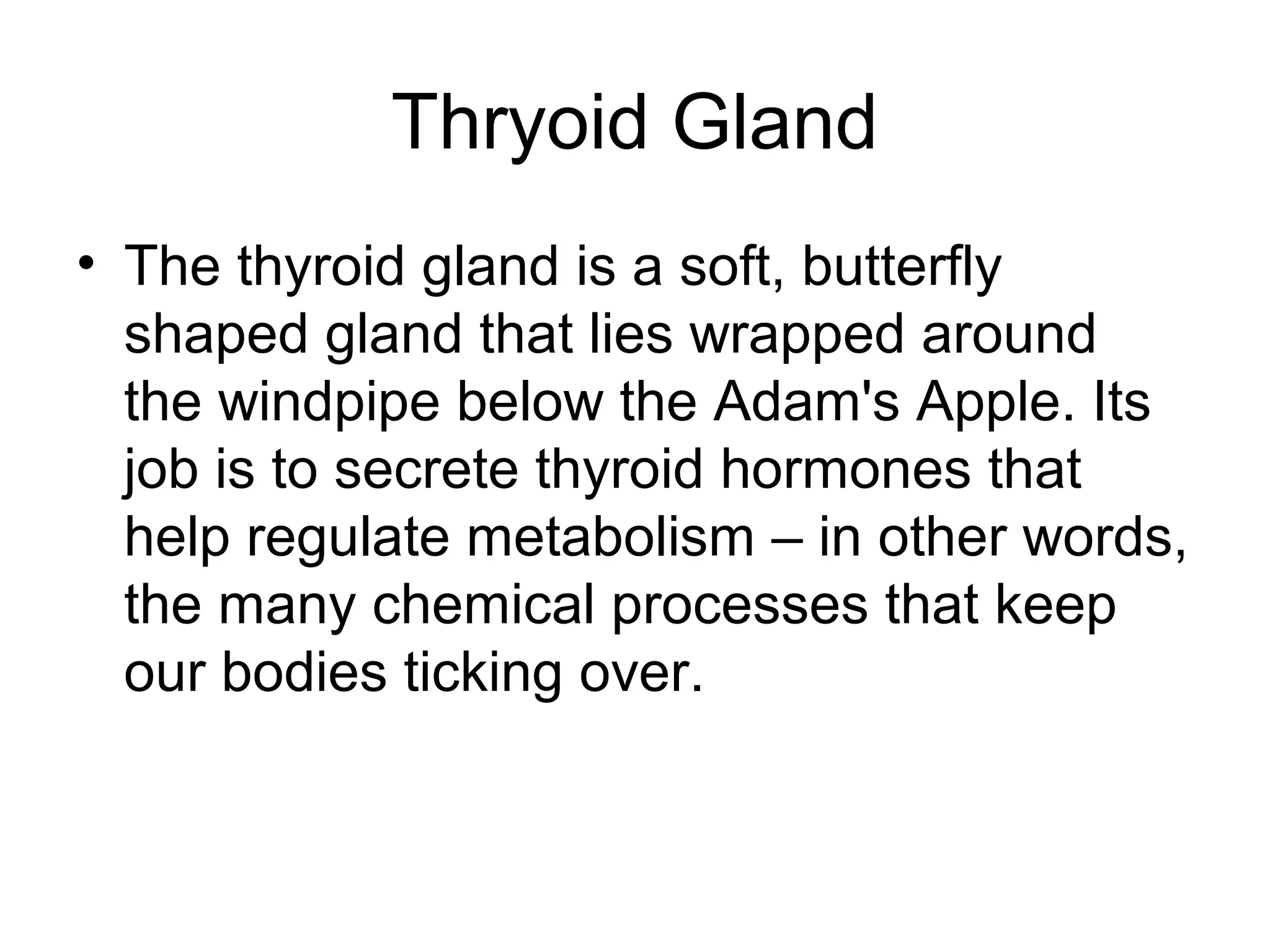 Thryoid Gland
• The thyroid gland is a soft, butterfly
  shaped gland that lies wrapped around
  the windpipe below the Adam's Apple. Its
  job is to secrete thyroid hormones that
  help regulate metabolism – in other words,
  the many chemical processes that keep
  our bodies ticking over.
 