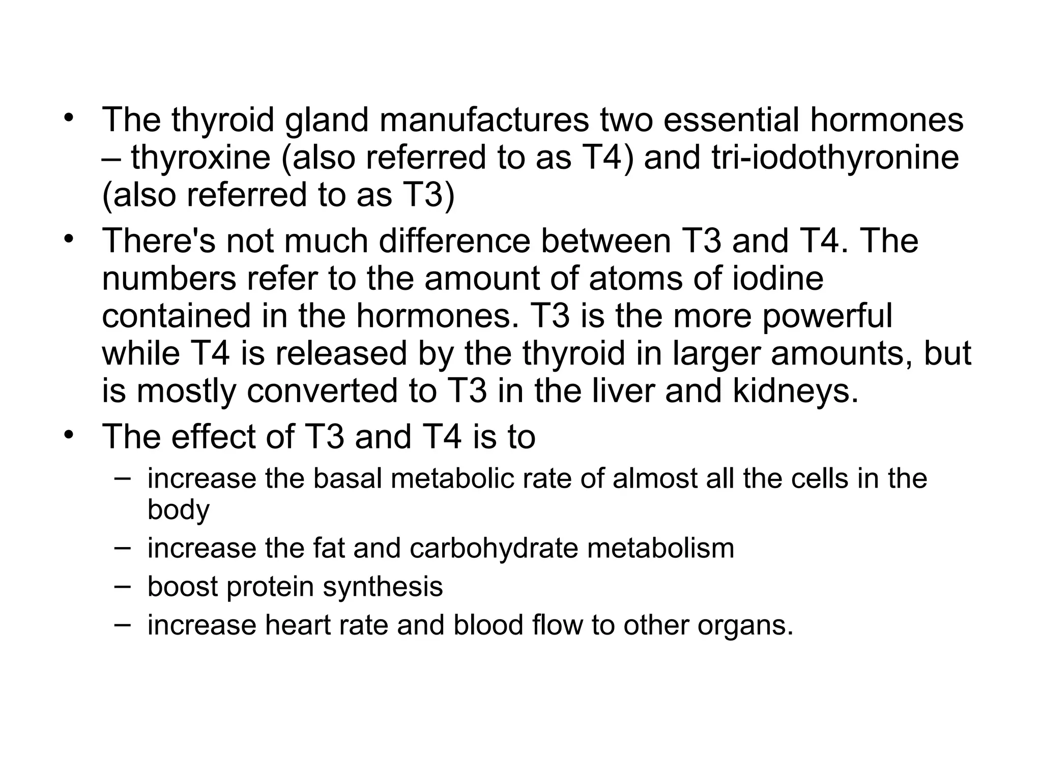 • The thyroid gland manufactures two essential hormones
  – thyroxine (also referred to as T4) and tri-iodothyronine
  (also referred to as T3)
• There's not much difference between T3 and T4. The
  numbers refer to the amount of atoms of iodine
  contained in the hormones. T3 is the more powerful
  while T4 is released by the thyroid in larger amounts, but
  is mostly converted to T3 in the liver and kidneys.
• The effect of T3 and T4 is to
   – increase the basal metabolic rate of almost all the cells in the
     body
   – increase the fat and carbohydrate metabolism
   – boost protein synthesis
   – increase heart rate and blood flow to other organs.
 