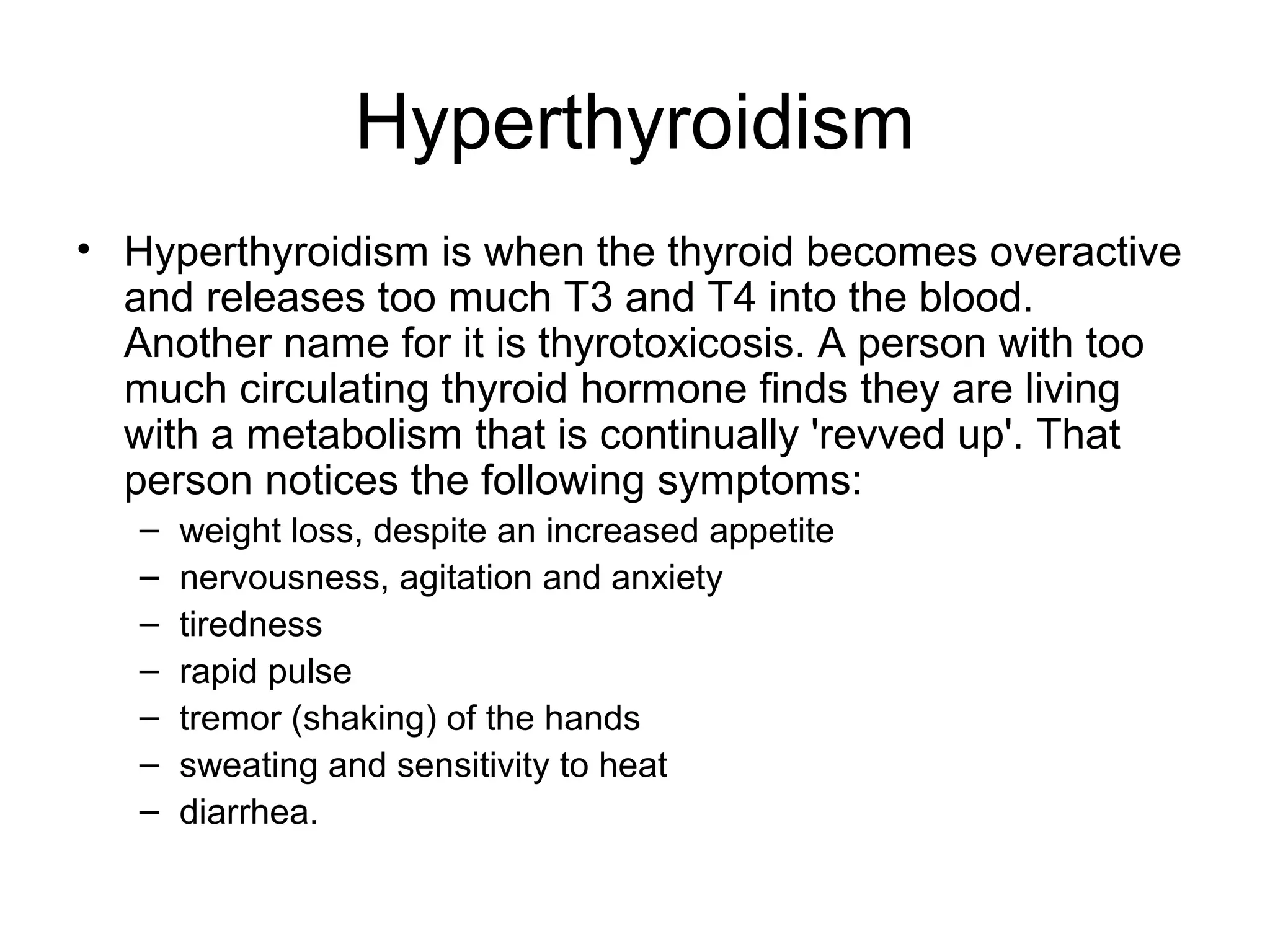 Hyperthyroidism
• Hyperthyroidism is when the thyroid becomes overactive
  and releases too much T3 and T4 into the blood.
  Another name for it is thyrotoxicosis. A person with too
  much circulating thyroid hormone finds they are living
  with a metabolism that is continually 'revved up'. That
  person notices the following symptoms:
   –   weight loss, despite an increased appetite
   –   nervousness, agitation and anxiety
   –   tiredness
   –   rapid pulse
   –   tremor (shaking) of the hands
   –   sweating and sensitivity to heat
   –   diarrhea.
 