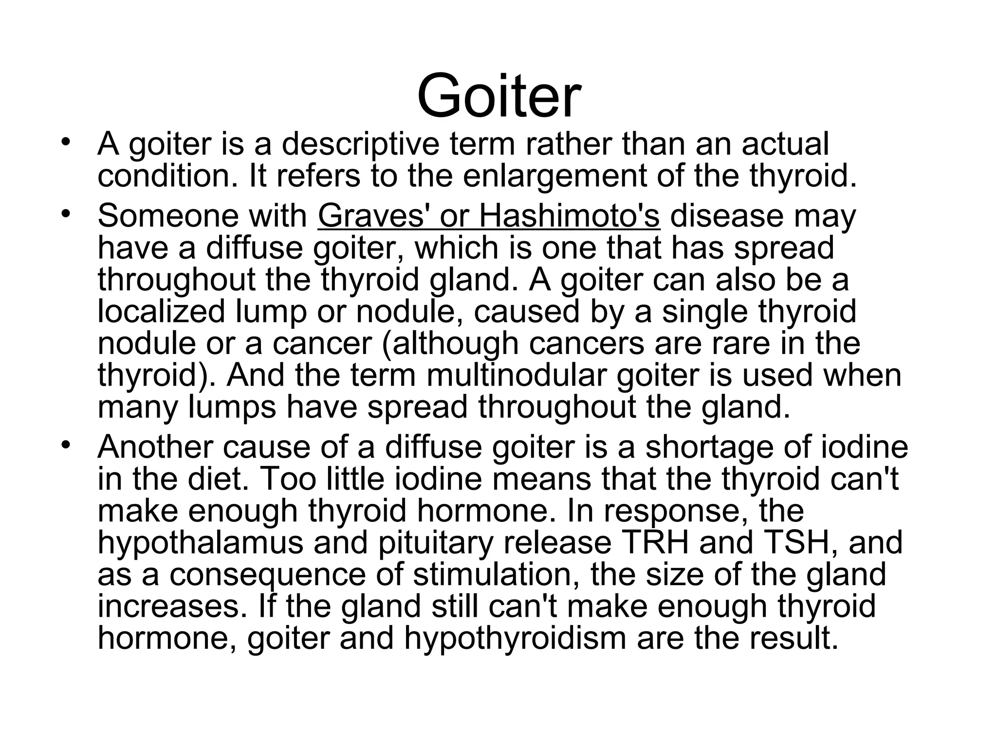 Goiter
• A goiter is a descriptive term rather than an actual
  condition. It refers to the enlargement of the thyroid.
• Someone with Graves' or Hashimoto's disease may
  have a diffuse goiter, which is one that has spread
  throughout the thyroid gland. A goiter can also be a
  localized lump or nodule, caused by a single thyroid
  nodule or a cancer (although cancers are rare in the
  thyroid). And the term multinodular goiter is used when
  many lumps have spread throughout the gland.
• Another cause of a diffuse goiter is a shortage of iodine
  in the diet. Too little iodine means that the thyroid can't
  make enough thyroid hormone. In response, the
  hypothalamus and pituitary release TRH and TSH, and
  as a consequence of stimulation, the size of the gland
  increases. If the gland still can't make enough thyroid
  hormone, goiter and hypothyroidism are the result.
 