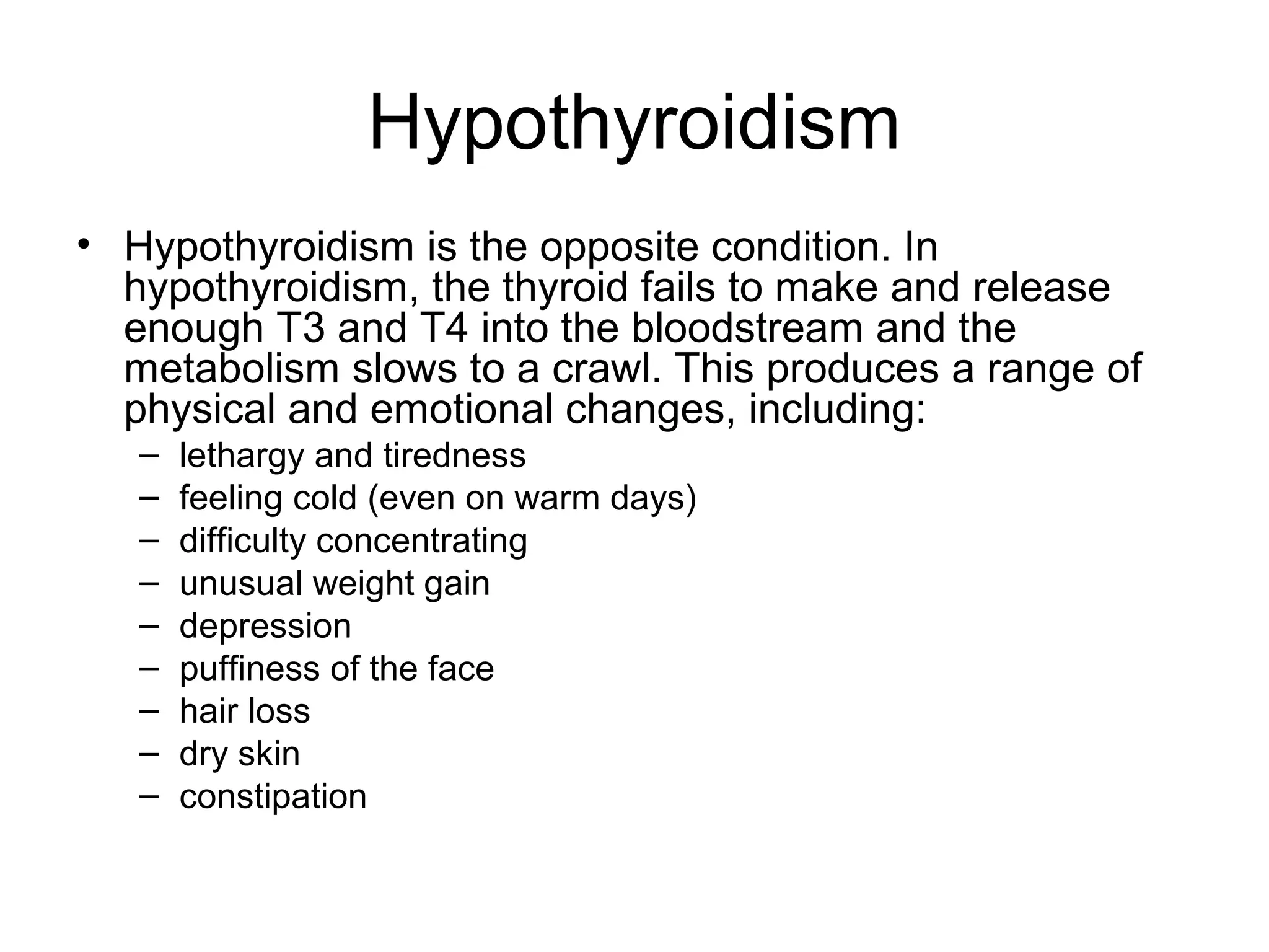 Hypothyroidism
• Hypothyroidism is the opposite condition. In
  hypothyroidism, the thyroid fails to make and release
  enough T3 and T4 into the bloodstream and the
  metabolism slows to a crawl. This produces a range of
  physical and emotional changes, including:
   –   lethargy and tiredness
   –   feeling cold (even on warm days)
   –   difficulty concentrating
   –   unusual weight gain
   –   depression
   –   puffiness of the face
   –   hair loss
   –   dry skin
   –   constipation
 
