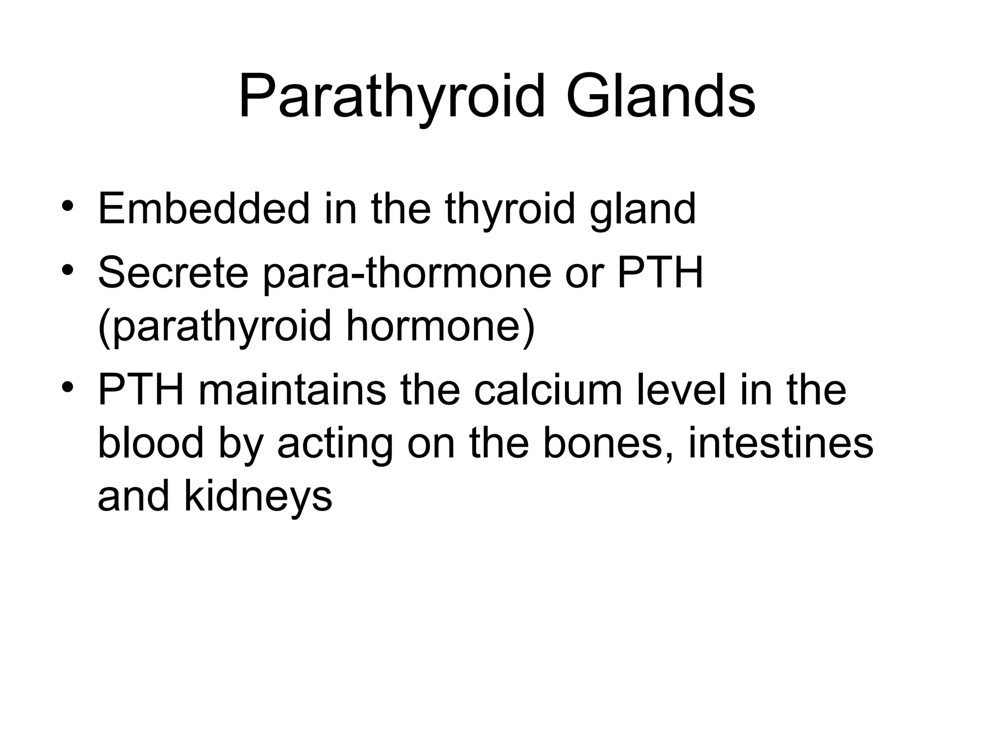 Parathyroid Glands
• Embedded in the thyroid gland
• Secrete para-thormone or PTH
  (parathyroid hormone)
• PTH maintains the calcium level in the
  blood by acting on the bones, intestines
  and kidneys
 