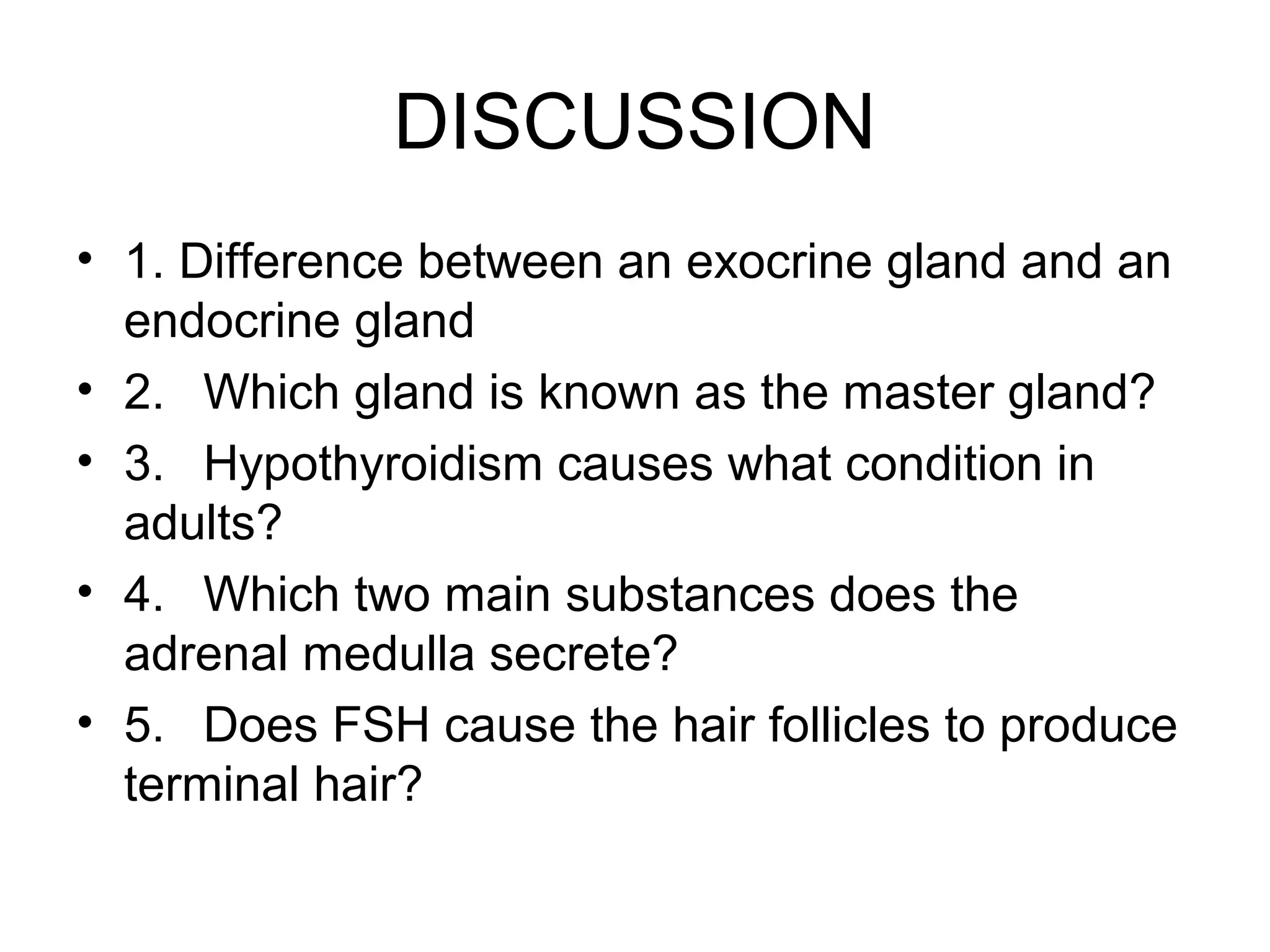 DISCUSSION
• 1. Difference between an exocrine gland and an
  endocrine gland
• 2. Which gland is known as the master gland?
• 3. Hypothyroidism causes what condition in
  adults?
• 4. Which two main substances does the
  adrenal medulla secrete?
• 5. Does FSH cause the hair follicles to produce
  terminal hair?
 
