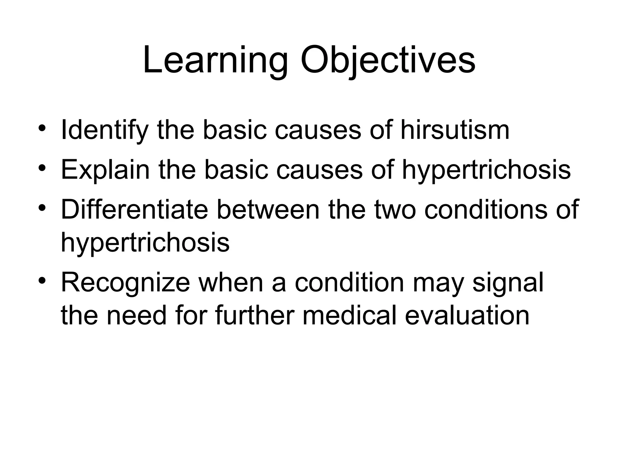 Learning Objectives
• Identify the basic causes of hirsutism
• Explain the basic causes of hypertrichosis
• Differentiate between the two conditions of
  hypertrichosis
• Recognize when a condition may signal
  the need for further medical evaluation
 