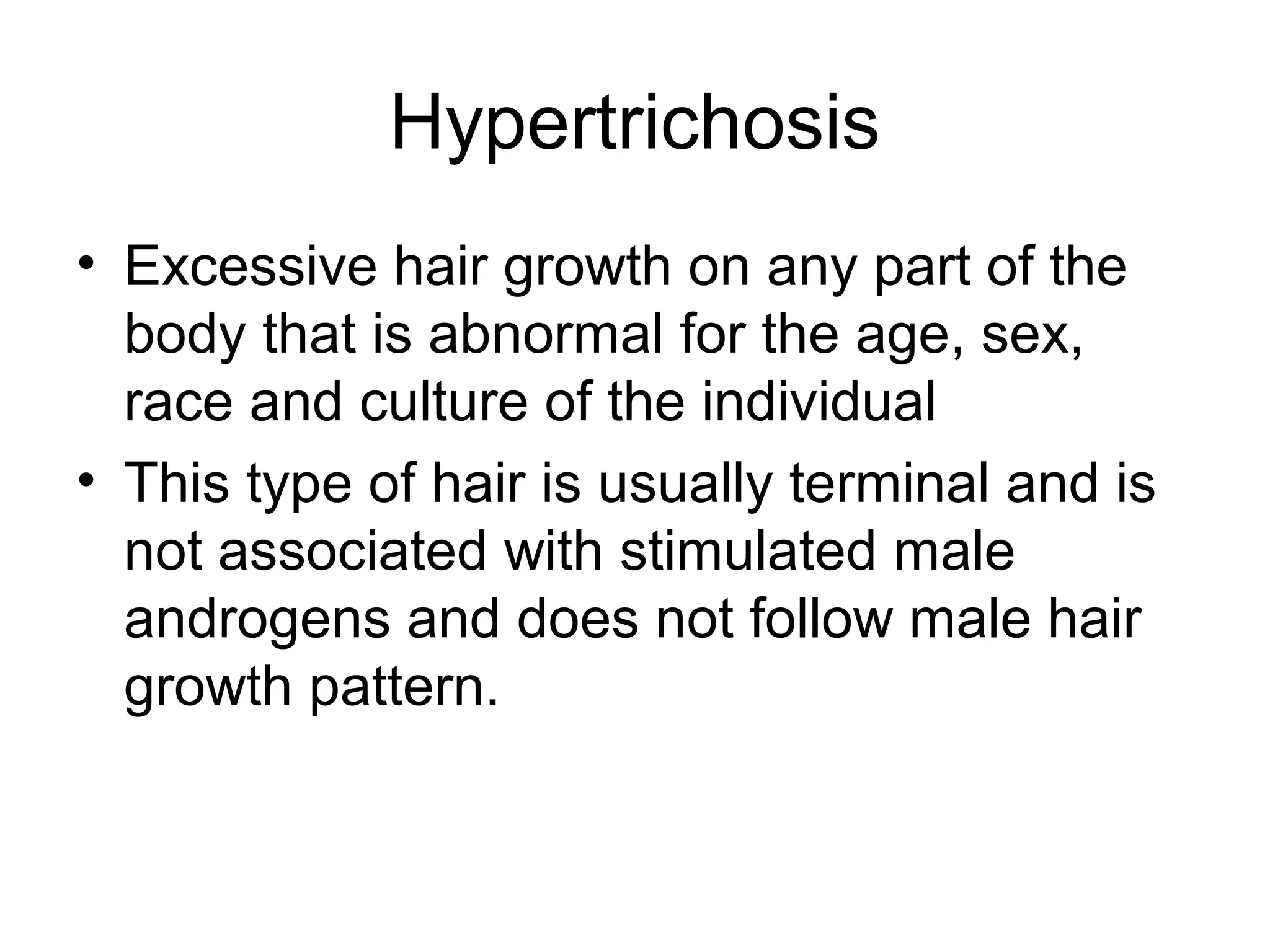 Hypertrichosis
• Excessive hair growth on any part of the
  body that is abnormal for the age, sex,
  race and culture of the individual
• This type of hair is usually terminal and is
  not associated with stimulated male
  androgens and does not follow male hair
  growth pattern.
 