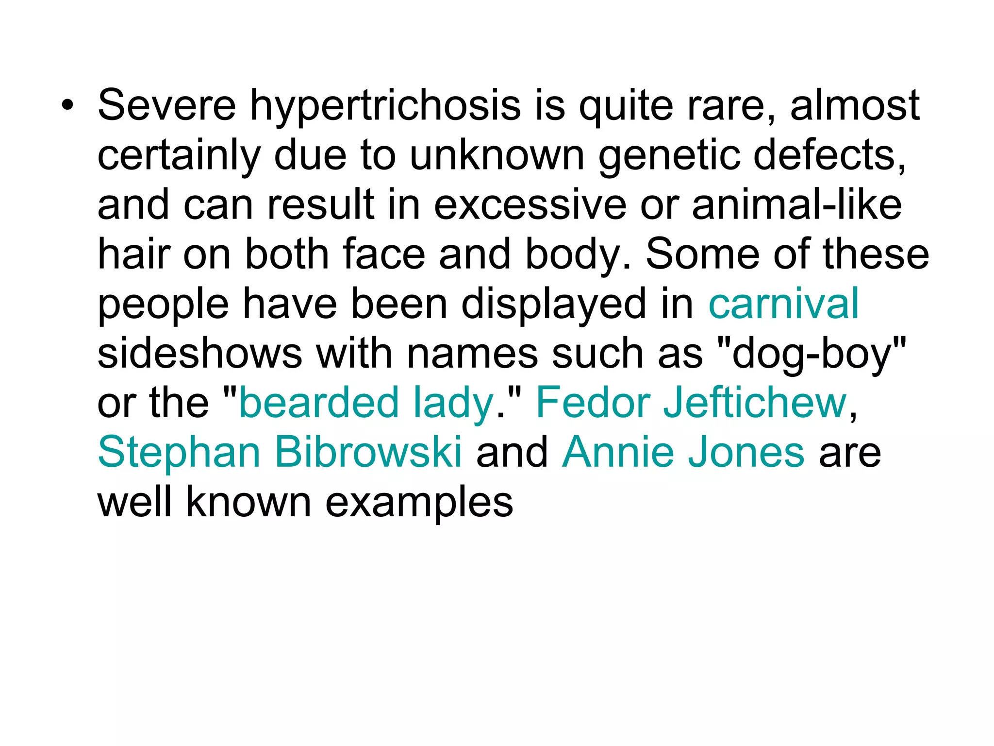 • Severe hypertrichosis is quite rare, almost
  certainly due to unknown genetic defects,
  and can result in excessive or animal-like
  hair on both face and body. Some of these
  people have been displayed in carnival
  sideshows with names such as "dog-boy"
  or the "bearded lady." Fedor Jeftichew,
  Stephan Bibrowski and Annie Jones are
  well known examples
 