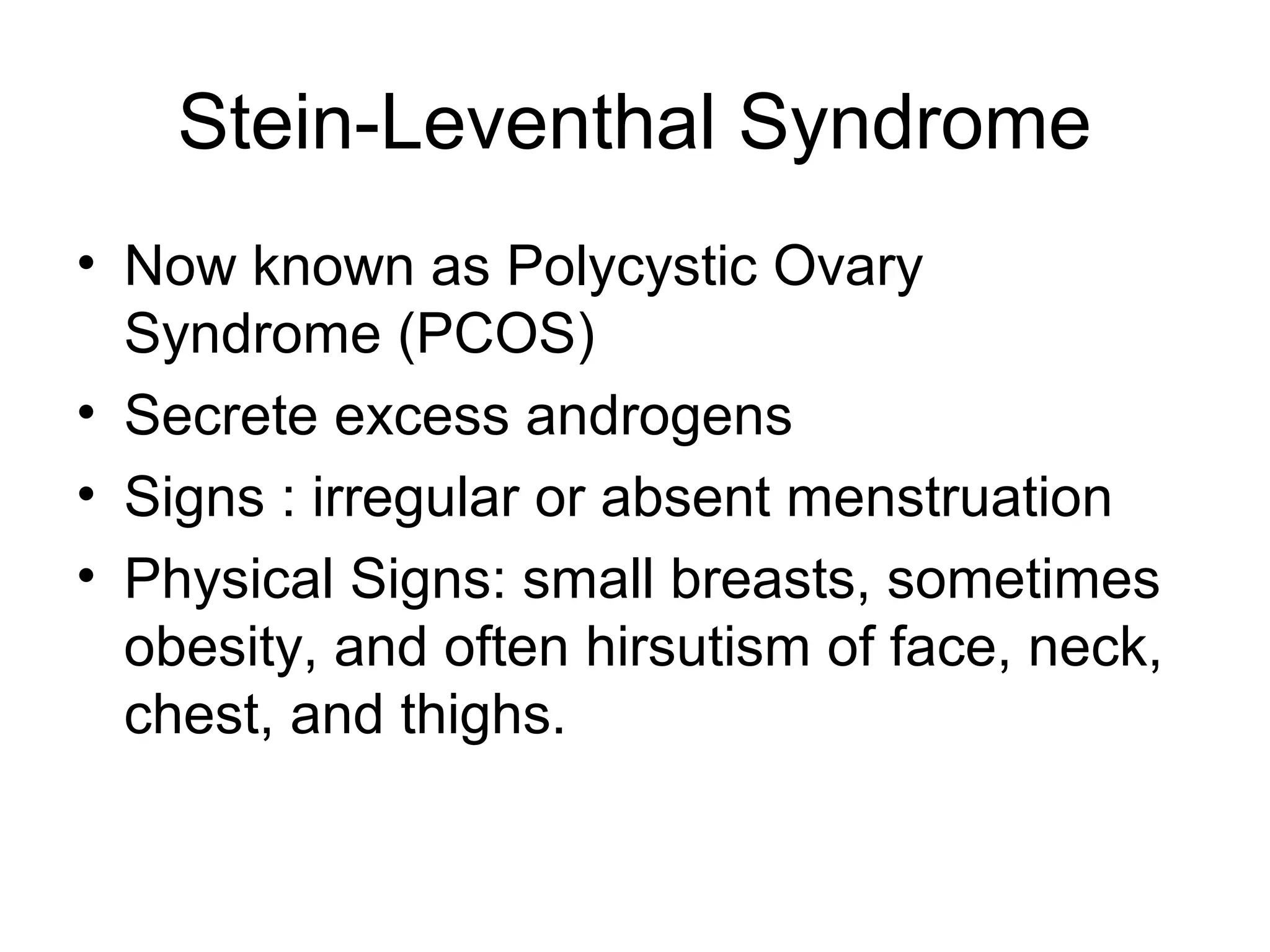 Stein-Leventhal Syndrome
• Now known as Polycystic Ovary
  Syndrome (PCOS)
• Secrete excess androgens
• Signs : irregular or absent menstruation
• Physical Signs: small breasts, sometimes
  obesity, and often hirsutism of face, neck,
  chest, and thighs.
 