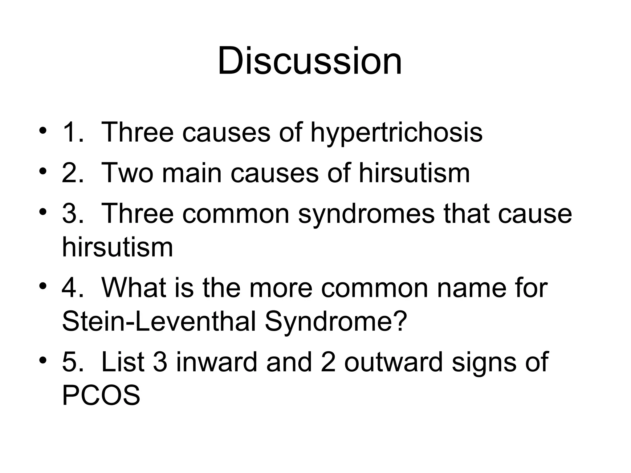 Discussion
• 1. Three causes of hypertrichosis
• 2. Two main causes of hirsutism
• 3. Three common syndromes that cause
  hirsutism
• 4. What is the more common name for
  Stein-Leventhal Syndrome?
• 5. List 3 inward and 2 outward signs of
  PCOS
 