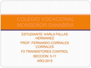 ESTUDIANTE: KARLA FALLAS
HERMANEZ
PROF: FERNANDO CORRALES
CORRALES
F2 TRANSISTORES CONTROL
SECCION: 5-11
AÑO:2015
COLEGIO VOCACIONAL
MONSEÑOR SANABRIA
 