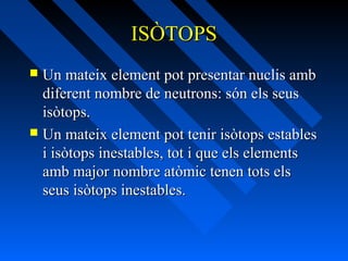 ISÒTOPS
Un mateix element pot presentar nuclis amb
diferent nombre de neutrons: són els seus
isòtops.
 Un mateix element pot tenir isòtops estables
i isòtops inestables, tot i que els elements
amb major nombre atòmic tenen tots els
seus isòtops inestables.


 