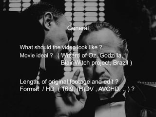 General


What should the video look like ?
Movie ideal ? ( Wizard of Oz, Godzilla,
               Blair Witch project, Brazil )


Length, of original footage and edit ?
Format / HD ( 16:9, (H)DV , AVCHD, .. ) ?
 