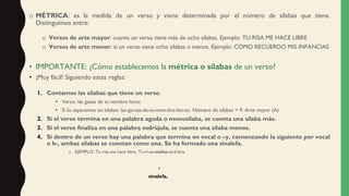 o MÉTRICA: es la medida de un verso y viene determinada por el número de sílabas que tiene.
Distinguimos entre:
o Versos de arte mayor: cuanto un verso tiene más de ocho sílabas. Ejemplo: TU RISA ME HACE LIBRE
o Versos de arte menor: si un verso tiene ocho sílabas o menos. Ejemplo: COMO RECUERDO MIS INFANCIAS
• IMPORTANTE: ¿Cómo establecemos la métrica o sílabas de un verso?
• ¡Muy fácil! Siguiendo estas reglas:
1. Contamos las sílabas que tiene un verso.
• Verso: las gotas de tu nombre lento
• Si lo separamos en sílabas: las-go-tas-de-tu-nom-bre-len-to. Número de sílabas = 9. Arte mayor (A)
2. Si el verso termina en una palabra aguda o monosílaba, se cuenta una sílaba más.
3. Si el verso finaliza en una palabra esdrújula, se cuenta una sílaba menos.
4. Si dentro de un verso hay una palabra que termina en vocal o –y, comenzando la siguiente por vocal
o h-, ambas sílabas se cuentan como una. Se ha formado una sinalefa.
o EJEMPLO: Tu risa me hace libre. Tu-ri-sa-meha-ce-li-bre.
sinalefa.
 