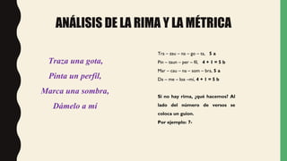 ANÁLISIS DE LA RIMA Y LA MÉTRICA
Tra – zau – na – go – ta, 5 a
Pin – taun – per – fil, 4 + 1 = 5 b
Mar – cau – na – som – bra, 5 a
Da – me – loa –mí, 4 + 1 = 5 b
Si no hay rima, ¿qué hacemos? Al
lado del número de versos se
coloca un guion.
Por ejemplo: 7-
Traza una gota,
Pinta un perfil,
Marca una sombra,
Dámelo a mí
 