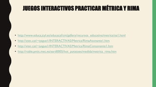 JUEGOS INTERACTIVOS PRACTICAR MÉTRICA Y RIMA
• http://www.educa.jcyl.es/educacyl/cm/gallery/recursos_educativa/metrica/oa1.html
• http://xtec.cat/~iyague1/INTERACTIVAS/Metrica/RimaAsonante1.htm
• http://xtec.cat/~iyague1/INTERACTIVAS/Metrica/RimaConsonante1.htm
• http://roble.pntic.mec.es/eard0005/hot_potatoes/medida/metrica_rima.htm
 