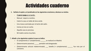 Actividades cuaderno
1. Señala el sujeto y el predicado en las siguientes oraciones y destaca su núcleo.
- El perro juega en el jardín.
- Manuel viajará a Londres.
- Cubre la casa un toldo de lona verde.
- Una mosca caminaba por el techo del salón.
- Iremos al cine en coche.
- Aquella casa es preciosa.
- Mi madre cocina muy bien.
2. Añadir a los siguientes sujetos lo que se indica:
– El campamento (+ complemento) ______ se realizará en Madrid.
– (Determinante posesivo) _____ pantalón está desgastado.
– (Determinante artículo indeterminado) ___ botella (+ complemento) ______ fue rota por el
camarero.
 