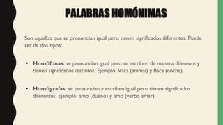 PALABRAS HOMÓNIMAS
Son aquellas que se pronuncian igual pero tienen significados diferentes. Puede
ser de dos tipos:
• Homófonas: se pronuncian igual pero se escriben de manera diferente y
tienen significados distintos. Ejemplo: Vaca (animal) y Baca (coche).
• Homógrafas: se pronuncian y escriben igual pero tienen significados
diferentes. Ejemplo: amo (dueño) y amo (verbo amar).
 