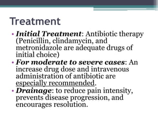 Treatment
• Initial Treatment: Antibiotic therapy
(Penicillin, clindamycin, and
metronidazole are adequate drugs of
initial choice)
• For moderate to severe cases: An
increase drug dose and intravenous
administration of antibiotic are
especially recommended.
• Drainage: to reduce pain intensity,
prevents disease progression, and
encourages resolution.
 